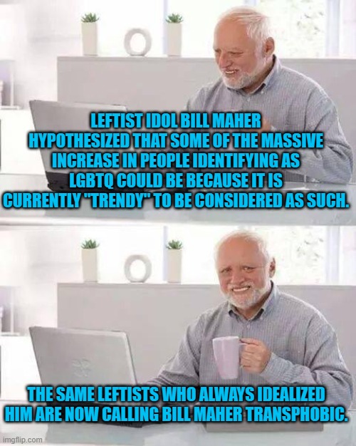Hide the Pain Harold | LEFTIST IDOL BILL MAHER HYPOTHESIZED THAT SOME OF THE MASSIVE INCREASE IN PEOPLE IDENTIFYING AS LGBTQ COULD BE BECAUSE IT IS CURRENTLY "TRENDY" TO BE CONSIDERED AS SUCH. THE SAME LEFTISTS WHO ALWAYS IDEALIZED HIM ARE NOW CALLING BILL MAHER TRANSPHOBIC. | image tagged in memes,hide the pain harold | made w/ Imgflip meme maker