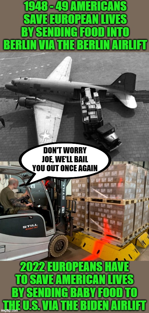 My, how the turntables have turned | 1948 - 49 AMERICANS SAVE EUROPEAN LIVES BY SENDING FOOD INTO BERLIN VIA THE BERLIN AIRLIFT; DON'T WORRY JOE, WE'LL BAIL YOU OUT ONCE AGAIN; 2022 EUROPEANS HAVE TO SAVE AMERICAN LIVES BY SENDING BABY FOOD TO THE U.S. VIA THE BIDEN AIRLIFT | image tagged in biden,baby formula,europe | made w/ Imgflip meme maker