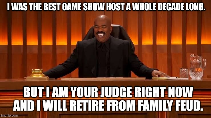 Steve Harvey retires from Family Feud | I WAS THE BEST GAME SHOW HOST A WHOLE DECADE LONG. BUT I AM YOUR JUDGE RIGHT NOW
AND I WILL RETIRE FROM FAMILY FEUD. | image tagged in judge steve harvey,steve harvey courtroom,steve harvey,court show | made w/ Imgflip meme maker