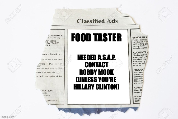 Classified Ads | FOOD TASTER; NEEDED A.S.A.P.
CONTACT
ROBBY MOOK
(UNLESS YOU'RE 
HILLARY CLINTON) | image tagged in classified ads | made w/ Imgflip meme maker