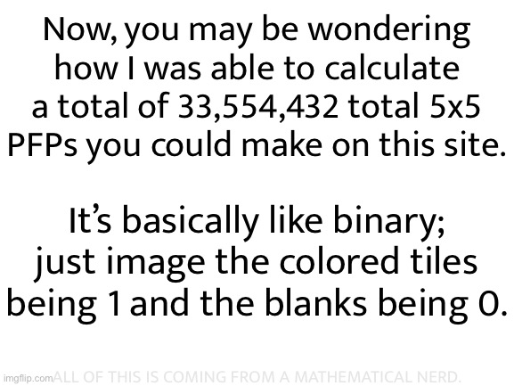 Call me a nerd all you want, but I am mathematically correct | Now, you may be wondering how I was able to calculate a total of 33,554,432 total 5x5 PFPs you could make on this site. It’s basically like binary; just image the colored tiles being 1 and the blanks being 0. ALL OF THIS IS COMING FROM A MATHEMATICAL NERD. | made w/ Imgflip meme maker