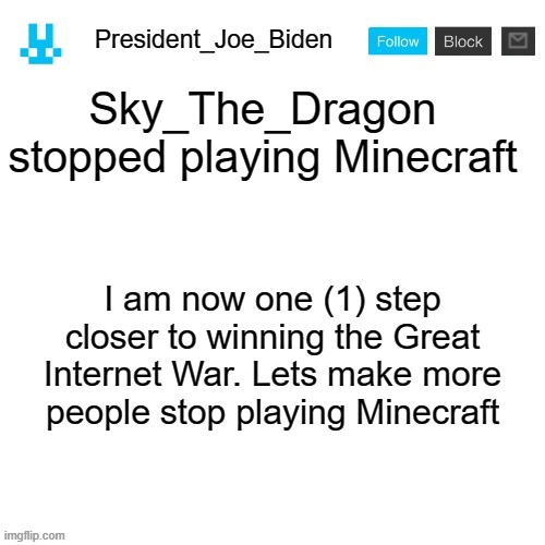 President_Joe_Biden announcement template with blue bunny icon | Sky_The_Dragon stopped playing Minecraft; I am now one (1) step closer to winning the Great Internet War. Lets make more people stop playing Minecraft | image tagged in president_joe_biden announcement template with blue bunny icon,memes,president_joe_biden,winning,war,minecraft | made w/ Imgflip meme maker