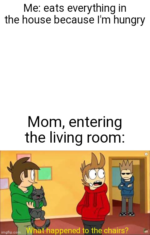 Me: eats everything in the house because I'm hungry; Mom, entering the living room:; What happened to the chairs? | image tagged in memes,blank transparent square | made w/ Imgflip meme maker