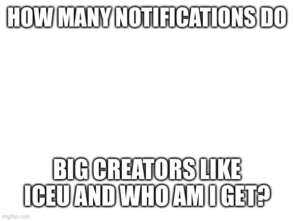 How many notifications do big creators get | HOW MANY NOTIFICATIONS DO; BIG CREATORS LIKE ICEU AND WHO AM I GET? | image tagged in blank white template | made w/ Imgflip meme maker