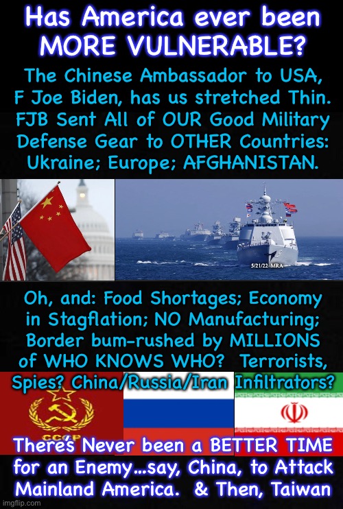 Is America on the verge of being attacked, Militarily?  By China’s Nukes?!  By November? | Has America ever been
MORE VULNERABLE? The Chinese Ambassador to USA,
F Joe Biden, has us stretched Thin.
FJB Sent All of OUR Good Military
Defense Gear to OTHER Countries:
Ukraine; Europe; AFGHANISTAN. 5/21/22  MRA; Oh, and: Food Shortages; Economy
in Stagflation; NO Manufacturing;
Border bum-rushed by MILLIONS
of WHO KNOWS WHO?  Terrorists,
Spies? China/Russia/Iran Infiltrators? There’s Never been a BETTER TIME
for an Enemy…say, China, to Attack
Mainland America.  & Then, Taiwan | image tagged in memes,fjb fjb voters sure have done it this time,offered up usa to globalists plus any and all enemies,fjb,fjb voters,kissmyass | made w/ Imgflip meme maker