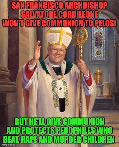 catholic bishop | SAN FRANCISCO ARCHBISHOP SALVATORE CORDILEONE WON'T GIVE COMMUNION TO PELOSI; BUT HE'LL GIVE COMMUNION AND PROTECTS PEDOPHILES WHO BEAT, RAPE AND MURDER CHILDREN | image tagged in catholic bishop | made w/ Imgflip meme maker