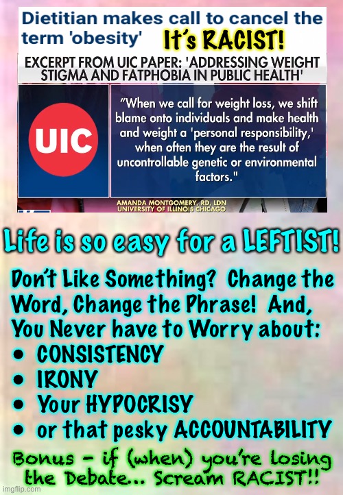 Don’t like being Obese?  Lose weight.  Or, just do like Lefties: CANCEL that Word. THAT’ll Fix It | It’s RACIST! Life is so easy for a LEFTIST! Don’t Like Something?  Change the
Word, Change the Phrase!  And,
You Never have to Worry about:
•  CONSISTENCY 
•  IRONY
•  Your HYPOCRISY 
•  or that pesky ACCOUNTABILITY; Bonus - if (when) you’re losing
the Debate… Scream RACIST!! | image tagged in dumbocrats want everyone else 2 change,not themselves,that would be the responsible adult thing 2 do,counterintuitive 4 leftists | made w/ Imgflip meme maker