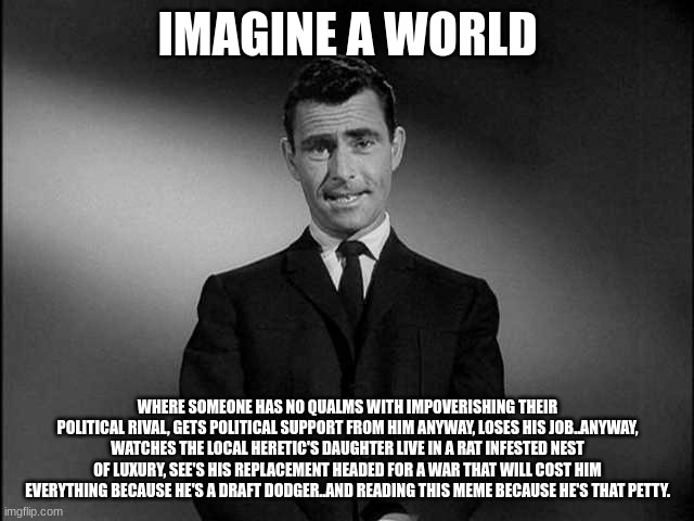 Now ask yourself..has Shane ever even seen my house? | IMAGINE A WORLD; WHERE SOMEONE HAS NO QUALMS WITH IMPOVERISHING THEIR POLITICAL RIVAL, GETS POLITICAL SUPPORT FROM HIM ANYWAY, LOSES HIS JOB..ANYWAY, WATCHES THE LOCAL HERETIC'S DAUGHTER LIVE IN A RAT INFESTED NEST OF LUXURY, SEE'S HIS REPLACEMENT HEADED FOR A WAR THAT WILL COST HIM EVERYTHING BECAUSE HE'S A DRAFT DODGER..AND READING THIS MEME BECAUSE HE'S THAT PETTY. | image tagged in rod serling twilight zone | made w/ Imgflip meme maker