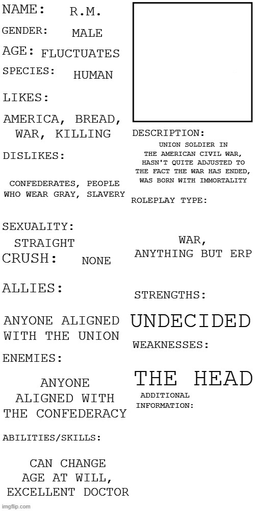 Ima share my OC outline rq before I go to sleep so I wake up to plenty of hate | R.M. MALE; FLUCTUATES; HUMAN; AMERICA, BREAD, WAR, KILLING; UNION SOLDIER IN THE AMERICAN CIVIL WAR, HASN'T QUITE ADJUSTED TO THE FACT THE WAR HAS ENDED, WAS BORN WITH IMMORTALITY; CONFEDERATES, PEOPLE WHO WEAR GRAY, SLAVERY; WAR, ANYTHING BUT ERP; STRAIGHT; NONE; UNDECIDED; ANYONE ALIGNED WITH THE UNION; THE HEAD; ANYONE ALIGNED WITH THE CONFEDERACY; CAN CHANGE AGE AT WILL, EXCELLENT DOCTOR | image tagged in updated roleplay oc showcase | made w/ Imgflip meme maker