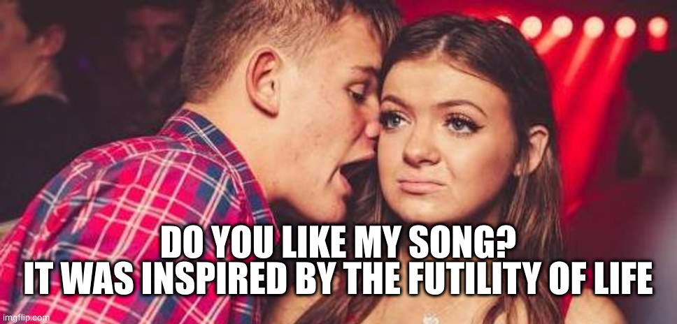 Drunk guy talking girl | DO YOU LIKE MY SONG?
IT WAS INSPIRED BY THE FUTILITY OF LIFE | image tagged in drunk guy talking girl | made w/ Imgflip meme maker