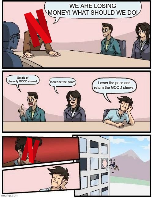 Boardroom Meeting Suggestion | WE ARE LOSING MONEY! WHAT SHOULD WE DO! Get rid of the only GOOD shows! Increase the price! Lower the price and return the GOOD shows. | image tagged in memes,boardroom meeting suggestion,netflix | made w/ Imgflip meme maker