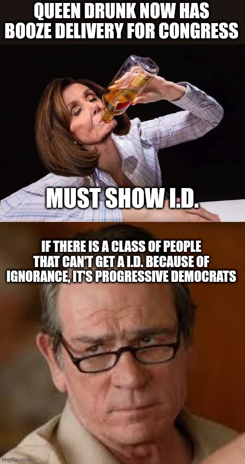 QUEEN DRUNK NOW HAS BOOZE DELIVERY FOR CONGRESS; MUST SHOW I.D. IF THERE IS A CLASS OF PEOPLE THAT CAN'T GET A I.D. BECAUSE OF IGNORANCE, IT'S PROGRESSIVE DEMOCRATS | image tagged in nancy pelosi drunk,my face when someone asks a stupid question | made w/ Imgflip meme maker