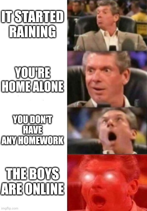 Mr. McMahon reaction | IT STARTED RAINING; YOU'RE HOME ALONE; YOU DON'T HAVE ANY HOMEWORK; THE BOYS ARE ONLINE | image tagged in mr mcmahon reaction | made w/ Imgflip meme maker