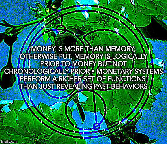 money is more than memory | MONEY IS MORE THAN MEMORY; OTHERWISE PUT, MEMORY IS LOGICALLY PRIOR TO MONEY BUT NOT CHRONOLOGICALLY PRIOR • MONETARY SYSTEMS PERFORM A RICHER SET OF FUNCTIONS 
THAN JUST REVEALING PAST BEHAVIORS | image tagged in timefaring,empty dynamism,psychological time | made w/ Imgflip meme maker