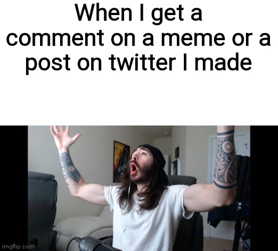 WOOOOOOOOOOOOOOOOOOOOOOOOOOOOOOOOOOOOOOOOOO | When I get a comment on a meme or a post on twitter I made | image tagged in moist critikal screaming | made w/ Imgflip meme maker