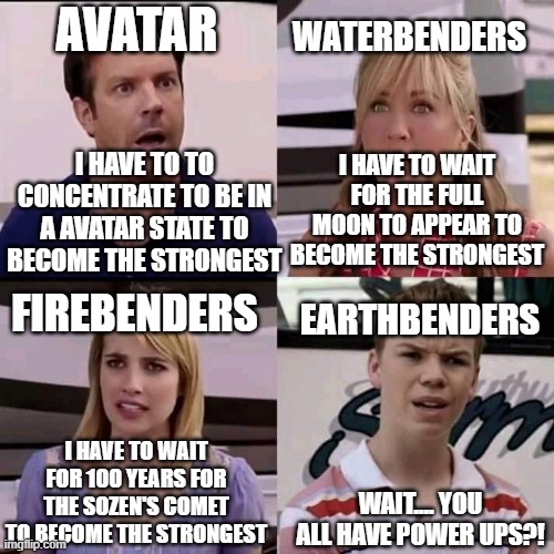 Avatar meme | AVATAR; WATERBENDERS; I HAVE TO TO CONCENTRATE TO BE IN A AVATAR STATE TO BECOME THE STRONGEST; I HAVE TO WAIT FOR THE FULL MOON TO APPEAR TO BECOME THE STRONGEST; FIREBENDERS; EARTHBENDERS; I HAVE TO WAIT FOR 100 YEARS FOR THE SOZEN'S COMET TO BECOME THE STRONGEST; WAIT.... YOU ALL HAVE POWER UPS?! | image tagged in we are the millers,avatar the last airbender,memes | made w/ Imgflip meme maker