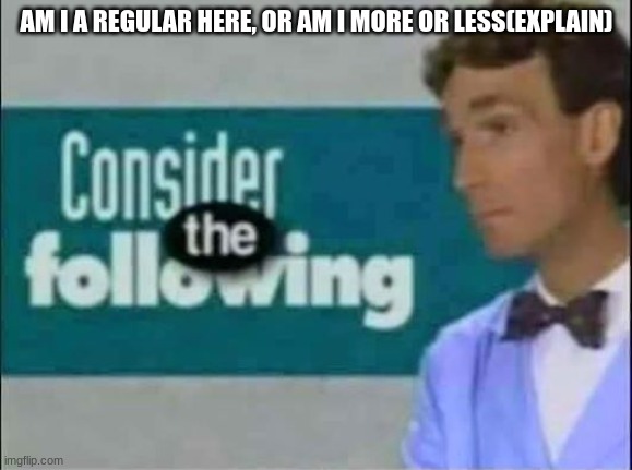 Consider THE following. | AM I A REGULAR HERE, OR AM I MORE OR LESS(EXPLAIN) | image tagged in consider the following | made w/ Imgflip meme maker