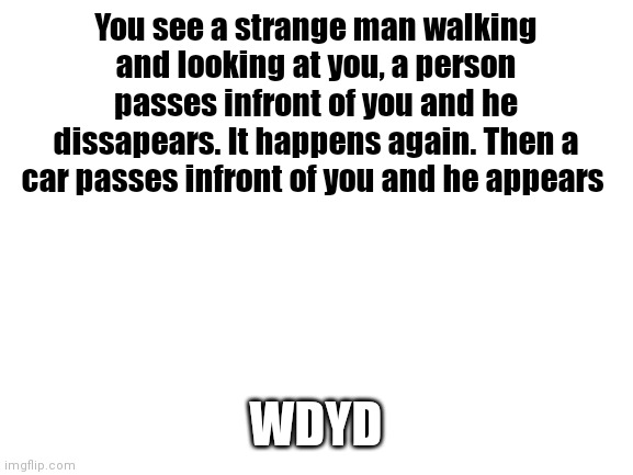 Blank White Template | You see a strange man walking and looking at you, a person passes infront of you and he dissapears. It happens again. Then a car passes infront of you and he appears; WDYD | image tagged in blank white template | made w/ Imgflip meme maker