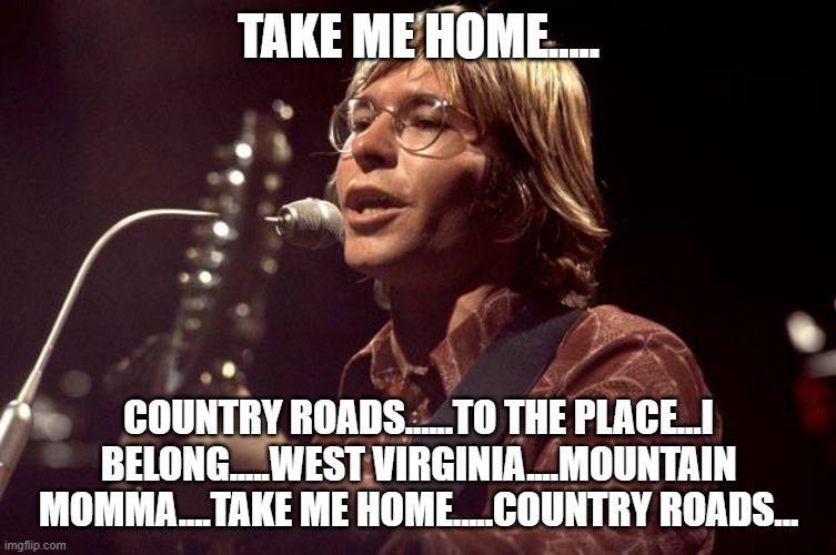 TAKE ME HOME..... COUNTRY ROADS......TO THE PLACE...I BELONG.....WEST VIRGINIA....MOUNTAIN MOMMA....TAKE ME HOME.....COUNTRY ROADS... | image tagged in john denver sings | made w/ Imgflip meme maker