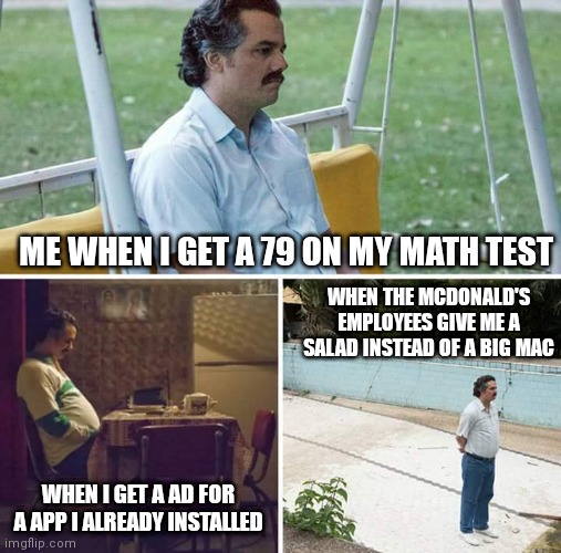 So relatable | ME WHEN I GET A 79 ON MY MATH TEST; WHEN THE MCDONALD'S EMPLOYEES GIVE ME A SALAD INSTEAD OF A BIG MAC; WHEN I GET A AD FOR A APP I ALREADY INSTALLED | image tagged in memes,sad pablo escobar | made w/ Imgflip meme maker