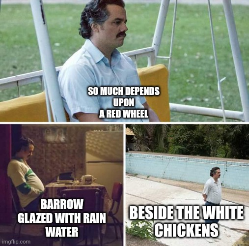 w.c.williams | SO MUCH DEPENDS
UPON

A RED WHEEL; BARROW

GLAZED WITH RAIN
WATER; BESIDE THE WHITE
CHICKENS | image tagged in memes,sad pablo escobar | made w/ Imgflip meme maker