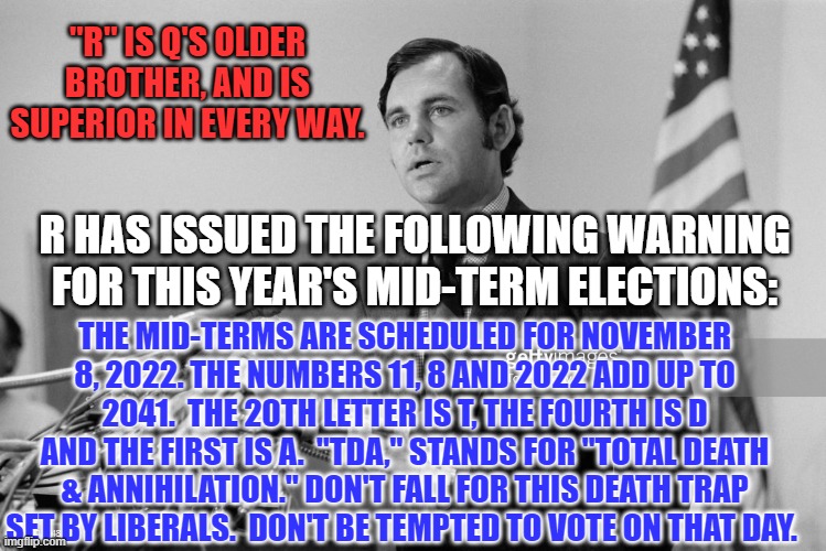 You have been warned. The Lib-bots have set a trap for Irreplaceable Alts! | "R" IS Q'S OLDER BROTHER, AND IS SUPERIOR IN EVERY WAY. R HAS ISSUED THE FOLLOWING WARNING FOR THIS YEAR'S MID-TERM ELECTIONS:; THE MID-TERMS ARE SCHEDULED FOR NOVEMBER 8, 2022. THE NUMBERS 11, 8 AND 2022 ADD UP TO 2041.  THE 20TH LETTER IS T, THE FOURTH IS D AND THE FIRST IS A.  "TDA," STANDS FOR "TOTAL DEATH & ANNIHILATION." DON'T FALL FOR THIS DEATH TRAP SET BY LIBERALS.  DON'T BE TEMPTED TO VOTE ON THAT DAY. | image tagged in politics | made w/ Imgflip meme maker