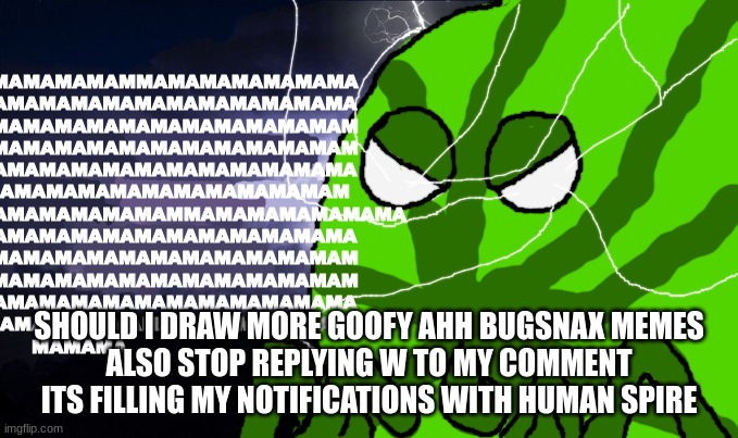 mama mewon kys | SHOULD I DRAW MORE GOOFY AHH BUGSNAX MEMES
ALSO STOP REPLYING W TO MY COMMENT ITS FILLING MY NOTIFICATIONS WITH HUMAN SPIRE | image tagged in mama mewon kys | made w/ Imgflip meme maker