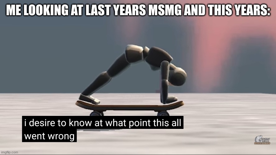 i swear we were normal,,, at some point ._. | ME LOOKING AT LAST YEARS MSMG AND THIS YEARS: | image tagged in i desire to know at what point this all went wrong | made w/ Imgflip meme maker