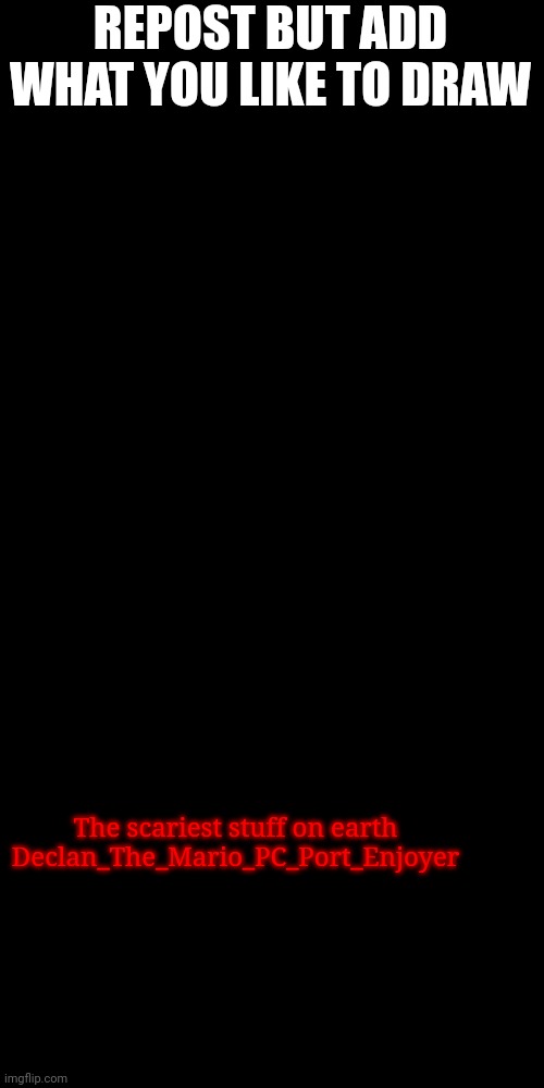 Blank Transparent Square | REPOST BUT ADD WHAT YOU LIKE TO DRAW; The scariest stuff on earth
Declan_The_Mario_PC_Port_Enjoyer | image tagged in memes,blank transparent square | made w/ Imgflip meme maker
