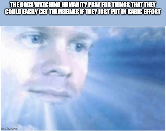 In heaven looking down | THE GODS WATCHING HUMANITY PRAY FOR THINGS THAT THEY COULD EASILY GET THEMSELVES IF THEY JUST PUT IN BASIC EFFORT | image tagged in in heaven looking down | made w/ Imgflip meme maker