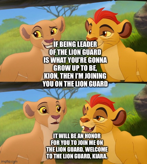 Kion accepts Kiara’s offer to join Kion on the Lion Guard |  IF BEING LEADER OF THE LION GUARD IS WHAT YOU’RE GONNA GROW UP TO BE, KION, THEN I’M JOINING YOU ON THE LION GUARD; IT WILL BE AN HONOR FOR YOU TO JOIN ME ON THE LION GUARD. WELCOME TO THE LION GUARD, KIARA. | image tagged in what if,the lion king,the lion guard,funny memes | made w/ Imgflip meme maker