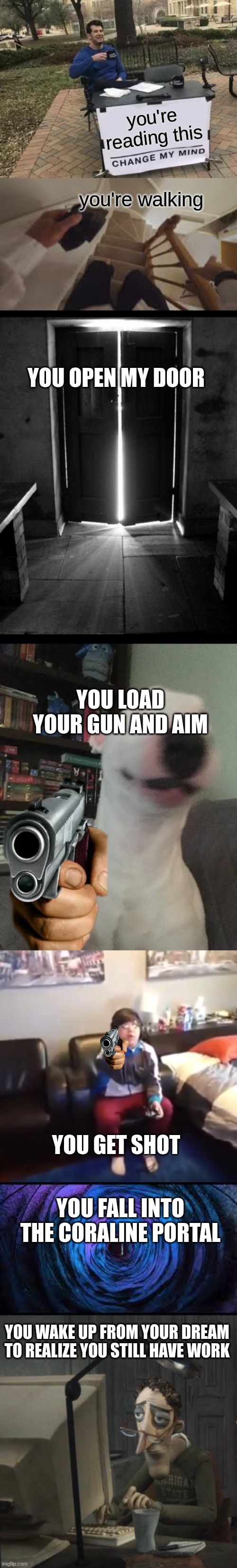 L or W meme | you're reading this; you're walking; YOU OPEN MY DOOR; YOU LOAD YOUR GUN AND AIM; YOU GET SHOT; YOU FALL INTO THE CORALINE PORTAL; YOU WAKE UP FROM YOUR DREAM TO REALIZE YOU STILL HAVE WORK | image tagged in memes,change my mind,open door 1,walter holding gun,get out of my room i m playing mincraft,coraline dad | made w/ Imgflip meme maker