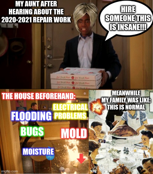 She was in shock after hearing about the first two alone!! | MY AUNT AFTER HEARING ABOUT THE 2020-2021 REPAIR WORK; HIRE SOMEONE THIS IS INSANE!!! THE HOUSE BEFOREHAND:; MEANWHILE
MY FAMILY WAS LIKE:
THIS IS NORMAL; ELECTRICAL PROBLEMS; FLOODING; BUGS; MOLD; MOISTURE | image tagged in community fire pizza meme | made w/ Imgflip meme maker