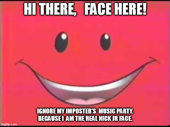 Nick Jr. Face | HI THERE,   FACE HERE! IGNORE MY IMPOSTER'S  MUSIC PARTY.   BECAUSE I  AM THE REAL NICK JR FACE. | image tagged in nick jr face | made w/ Imgflip meme maker