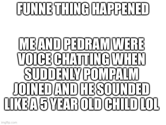 Lol | ME AND PEDRAM WERE VOICE CHATTING WHEN SUDDENLY POMPALM JOINED AND HE SOUNDED LIKE A 5 YEAR OLD CHILD LOL; FUNNE THING HAPPENED | image tagged in blank white template | made w/ Imgflip meme maker
