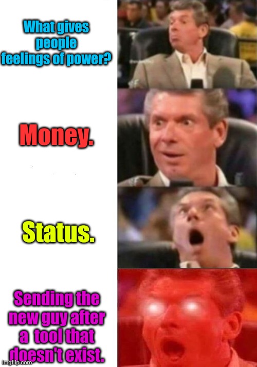 It happened to me. |  What gives people feelings of power? Money. Status. Sending the new guy after a  tool that doesn't exist. | image tagged in mr mcmahon reaction,funny | made w/ Imgflip meme maker