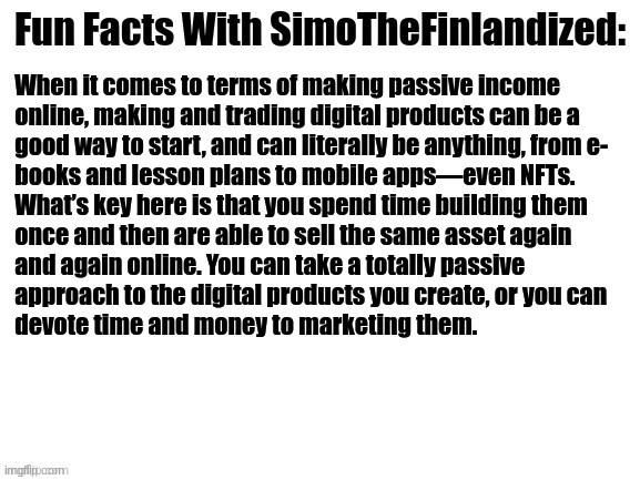 Fun Facts With SimoTheFinlandized #001: | When it comes to terms of making passive income
 online, making and trading digital products can be a  

 good way to start, and can literally be anything, from e-
 books and lesson plans to mobile apps—even NFTs. 
 What’s key here is that you spend time building them 
 once and then are able to sell the same asset again 
 and again online. You can take a totally passive 
 approach to the digital products you create, or you can 
 devote time and money to marketing them. | image tagged in fun facts with simothefinlandized | made w/ Imgflip meme maker