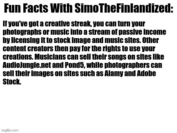 Fun Facts With SimoTheFinlandized #002: | If you’ve got a creative streak, you can turn your 

photographs or music into a stream of passive income 
by licensing it to stock image and music sites. Other 
content creators then pay for the rights to use your 
creations. Musicians can sell their songs on sites like 
AudioJungle.net and Pond5, while photographers can 
sell their images on sites such as Alamy and Adobe 
Stock. | image tagged in fun facts with simothefinlandized | made w/ Imgflip meme maker
