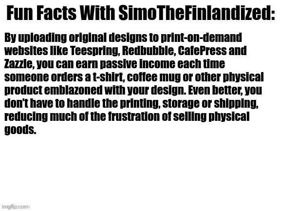 Fun Facts With SimoTheFinlandized #003: | By uploading original designs to print-on-demand 

websites like Teespring, Redbubble, CafePress and 
Zazzle, you can earn passive income each time 
someone orders a t-shirt, coffee mug or other physical 
product emblazoned with your design. Even better, you 
don’t have to handle the printing, storage or shipping, 
reducing much of the frustration of selling physical 
goods. | image tagged in fun facts with simothefinlandized | made w/ Imgflip meme maker