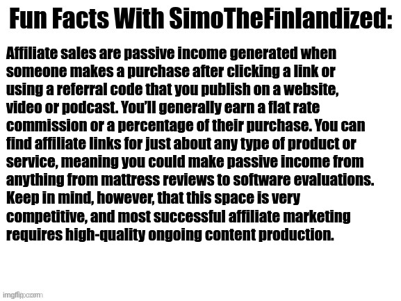 Fun Facts With SimoTheFinlandized #004: | Affiliate sales are passive income generated when 

someone makes a purchase after clicking a link or 
using a referral code that you publish on a website, 
video or podcast. You’ll generally earn a flat rate 
commission or a percentage of their purchase. You can 
find affiliate links for just about any type of product or 
service, meaning you could make passive income from 
anything from mattress reviews to software evaluations. 
Keep in mind, however, that this space is very 
competitive, and most successful affiliate marketing 
requires high-quality ongoing content production. | image tagged in fun facts with simothefinlandized | made w/ Imgflip meme maker