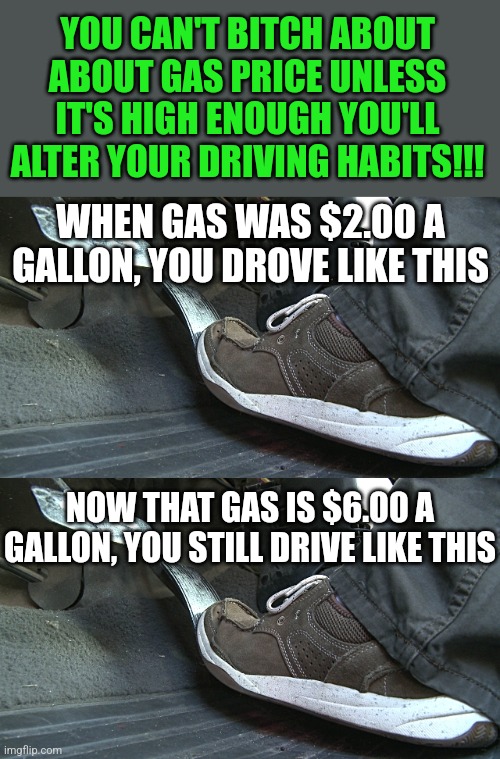 You can't drive like a bat out of hell, then fuss about gas prices. It does not work like that! |  YOU CAN'T BITCH ABOUT ABOUT GAS PRICE UNLESS IT'S HIGH ENOUGH YOU'LL ALTER YOUR DRIVING HABITS!!! WHEN GAS WAS $2.00 A GALLON, YOU DROVE LIKE THIS; NOW THAT GAS IS $6.00 A GALLON, YOU STILL DRIVE LIKE THIS | image tagged in gas pedal,driving,gas prices,change,stupid people | made w/ Imgflip meme maker