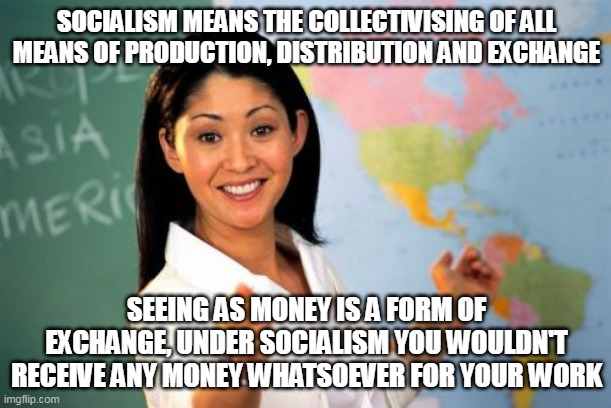 SOCIALISM MEANS THE COLLECTIVISING OF ALL MEANS OF PRODUCTION, DISTRIBUTION AND EXCHANGE SEEING AS MONEY IS A FORM OF EXCHANGE, UNDER SOCIAL | image tagged in memes,unhelpful high school teacher | made w/ Imgflip meme maker