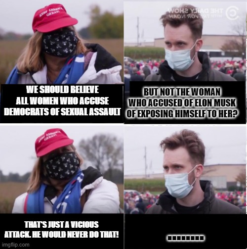 Jordan Klepper vs Maga | BUT NOT THE WOMAN WHO ACCUSED OF ELON MUSK OF EXPOSING HIMSELF TO HER? WE SHOULD BELIEVE ALL WOMEN WHO ACCUSE DEMOCRATS OF SEXUAL ASSAULT; THAT'S JUST A VICIOUS ATTACK. HE WOULD NEVER DO THAT! ........ | image tagged in jordan klepper vs maga | made w/ Imgflip meme maker