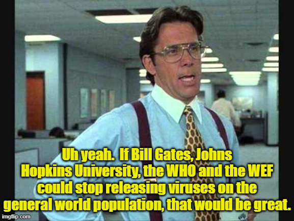 World domination by tyrannical crisis management is evil. | Uh yeah.  If Bill Gates, Johns Hopkins University, the WHO and the WEF could stop releasing viruses on the general world population, that would be great. | image tagged in never let,a crisis,go to waste,is bad policy making | made w/ Imgflip meme maker