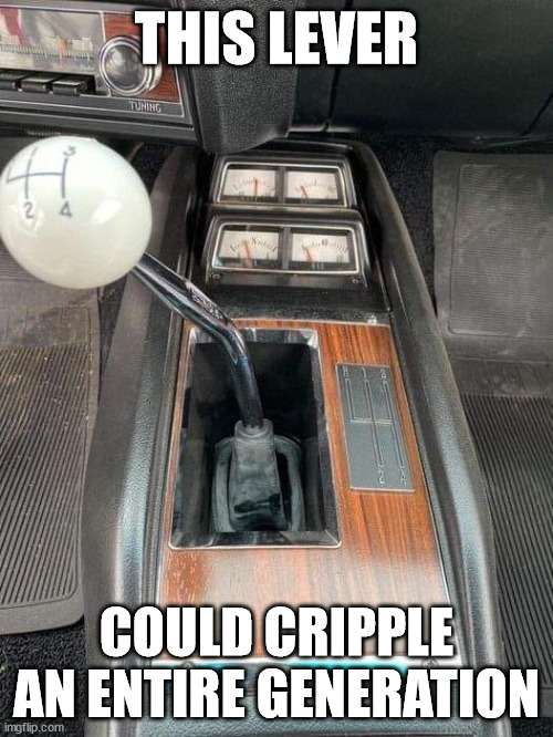 This Lever Could Cripple an Entire Generation | THIS LEVER; COULD CRIPPLE AN ENTIRE GENERATION | image tagged in stick shift,lever,cripple,generation | made w/ Imgflip meme maker