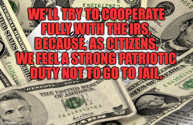 So cooperate fully |  WE'LL TRY TO COOPERATE FULLY WITH THE IRS, BECAUSE, AS CITIZENS, WE FEEL A STRONG PATRIOTIC DUTY NOT TO GO TO JAIL. | image tagged in taxes,irs,as citizens,patroit,jail | made w/ Imgflip meme maker