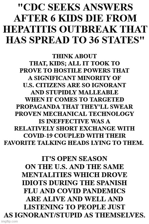 THINK ABOUT THAT, KIDS; ALL IT TOOK TO PROVE TO HOSTILE POWERS THAT A SIGNIFICANT MINORITY OF U.S. CITIZENS ARE SO IGNORANT AND STUPIDLY MALLEABLE WHEN IT COMES TO TARGETED PROPAGANDA THAT THEY'LL SWEAR PROVEN MECHANICAL TECHNOLOGY IS INEFFECTIVE WAS A RELATIVELY SHORT EXCHANGE WITH COVID-19 COUPLED WITH THEIR FAVORITE TALKING HEADS LYING TO THEM. "CDC SEEKS ANSWERS AFTER 6 KIDS DIE FROM HEPATITIS OUTBREAK THAT HAS SPREAD TO 36 STATES"; IT'S OPEN SEASON ON THE U.S. AND THE SAME MENTALITIES WHICH DROVE IDIOTS DURING THE SPANISH FLU AND COVID PANDEMICS ARE ALIVE AND WELL AND LISTENING TO PEOPLE JUST AS IGNORANT/STUPID AS THEMSELVES. | image tagged in blank white template | made w/ Imgflip meme maker