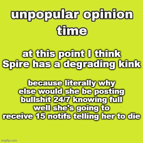 I think she's one of the biggest attention seekers I've ever met tbh :skull: | because literally why else would she be posting bullshit 24/7 knowing full well she's going to receive 15 notifs telling her to die; at this point I think Spire has a degrading kink | image tagged in unpopular opinion | made w/ Imgflip meme maker