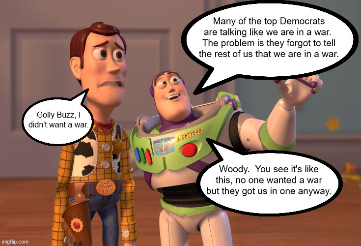 I don't think we have boots on the ground but if the Dems wanted that quiet then we would never know. | Many of the top Democrats are talking like we are in a war.  The problem is they forgot to tell the rest of us that we are in a war. Golly Buzz, I didn't want a war. Woody.  You see it's like this, no one wanted a war but they got us in one anyway. | image tagged in democrats love war,were fighting so joe can keep his millions | made w/ Imgflip meme maker