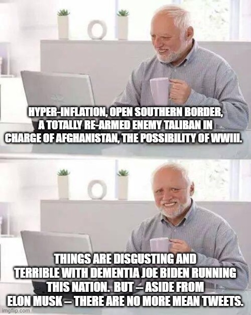 The Left certainly had their priorities in order . . . didn't they? | HYPER-INFLATION, OPEN SOUTHERN BORDER, A TOTALLY RE-ARMED ENEMY TALIBAN IN CHARGE OF AFGHANISTAN, THE POSSIBILITY OF WWIII. THINGS ARE DISGUSTING AND TERRIBLE WITH DEMENTIA JOE BIDEN RUNNING THIS NATION.  BUT -- ASIDE FROM ELON MUSK -- THERE ARE NO MORE MEAN TWEETS. | image tagged in hide the pain harold | made w/ Imgflip meme maker